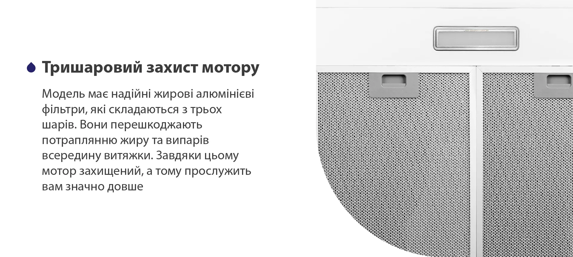 Модель має надійні жирові алюмінієві фільтри, які складаються з трьох шарів. Вони перешкоджають потраплянню жиру та випарів всередину витяжки. Завдяки цьому мотор захищений, а тому прослужить вам значно довше
