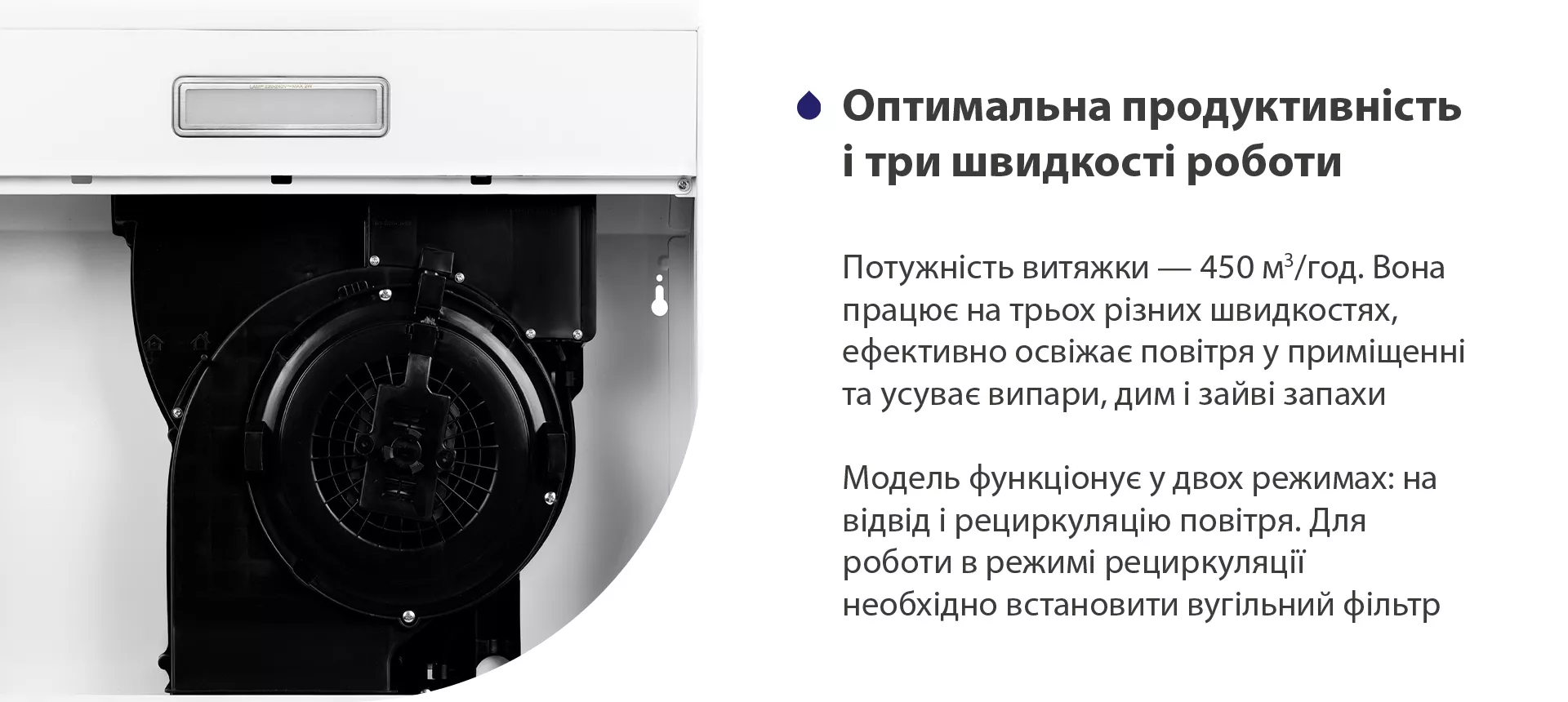 Потужність витяжки – 450 м3/год. Вона працює на трьох різних швидкостях, ефективно освіжає повітря у приміщенні та усуває випари, дим і зайві запахи. Модель функціонує у двох режимах: на відвід і рециркуляцію повітря. Для роботи в режимі рециркуляції необхідно встановити вугільний фільтр