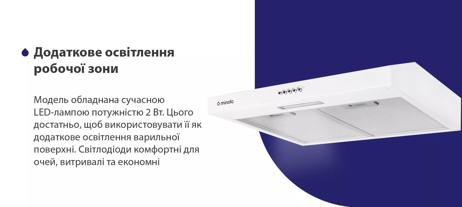 Модель обладнана сучасною LED-лампою потужністю 2 Вт. Цього достатньо, щоб використовувати її як додаткове освітлення варильної поверхні. Світлодіоди комфортні для очей, витривалі та економні