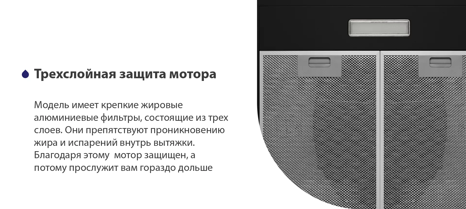 Модель имеет надежные жировые алюминиевые фильтры, состоящие из трех слоев. Они препятствуют проникновению жира и испарений внутрь вытяжки. Благодаря этому мотор защищен, а потому прослужит вам гораздо дольше