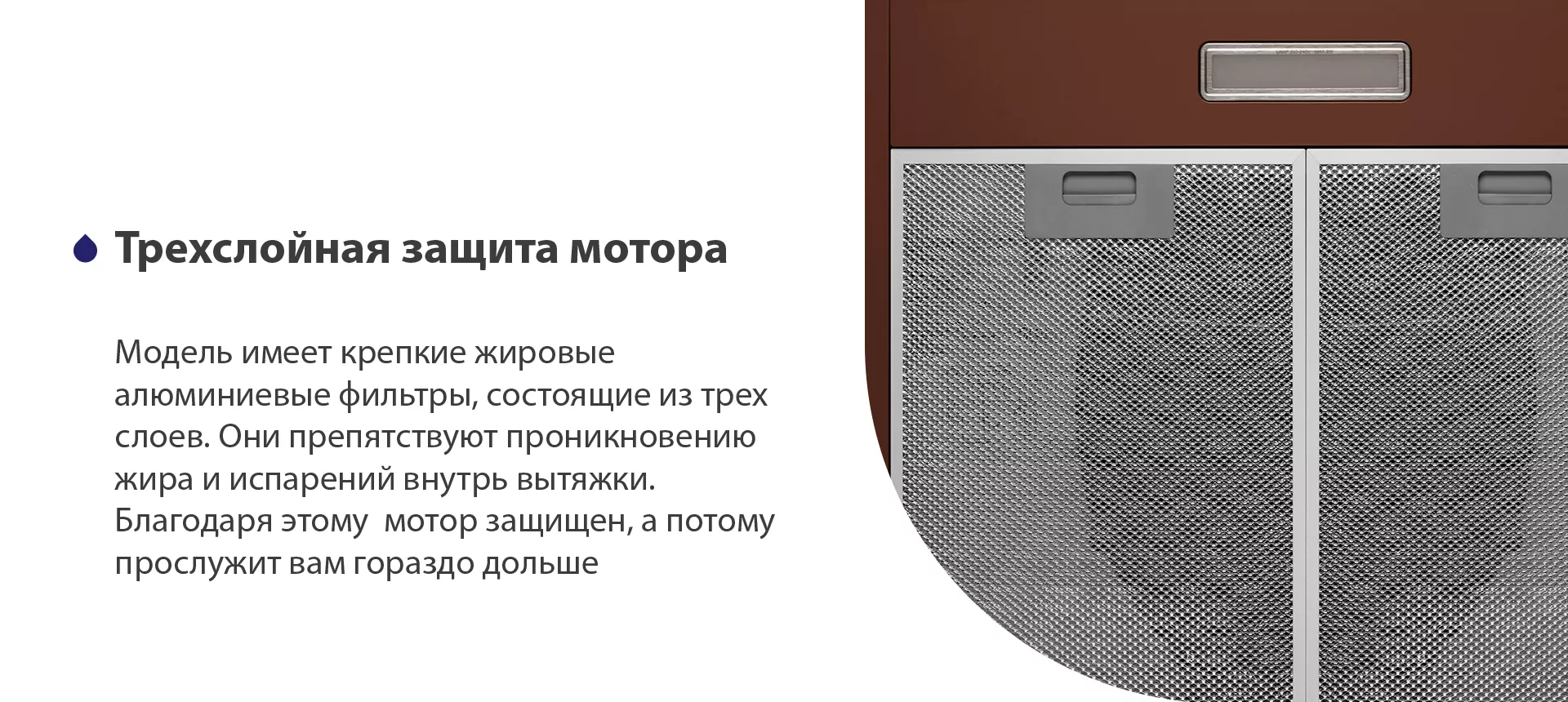 Модель имеет надежные жировые алюминиевые фильтры, состоящие из трех слоев. Они препятствуют проникновению жира и испарений внутрь вытяжки. Благодаря этому мотор защищен, а потому прослужит вам гораздо дольше