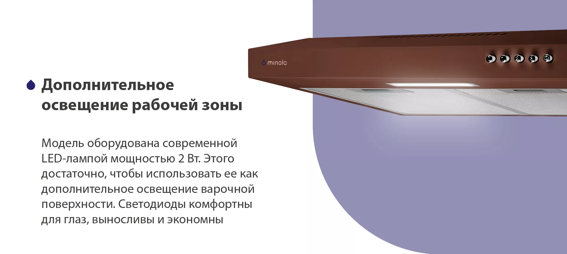 Модель оборудована современной LED-лампой мощностью 2 Вт. Этого достаточно, чтобы использовать ее как дополнительное освещение варочной поверхности. Светодиоды комфортны для глаз, выносливы и экономны