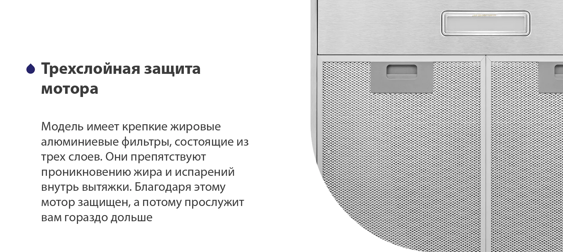 Модель имеет надежные жировые алюминиевые фильтры, состоящие из трех слоев. Они препятствуют проникновению жира и испарений внутрь вытяжки. Благодаря этому мотор защищен, а потому прослужит вам гораздо дольше