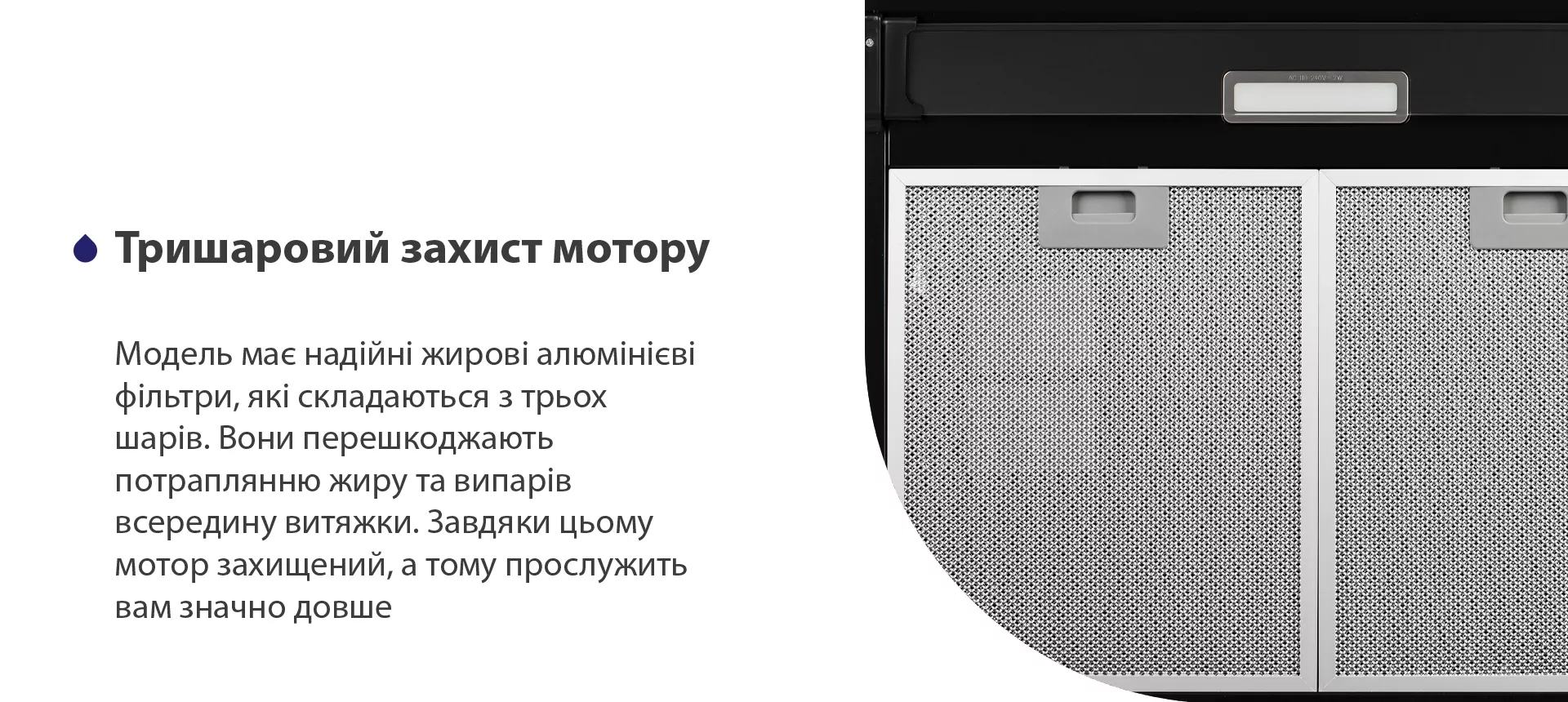 Модель має надійні жирові алюмінієві фільтри, які складаються з трьох шарів. Вони перешкоджають потраплянню жиру та випарів всередину витяжки. Завдяки цьому мотор захищений, а тому прослужить вам значно довше