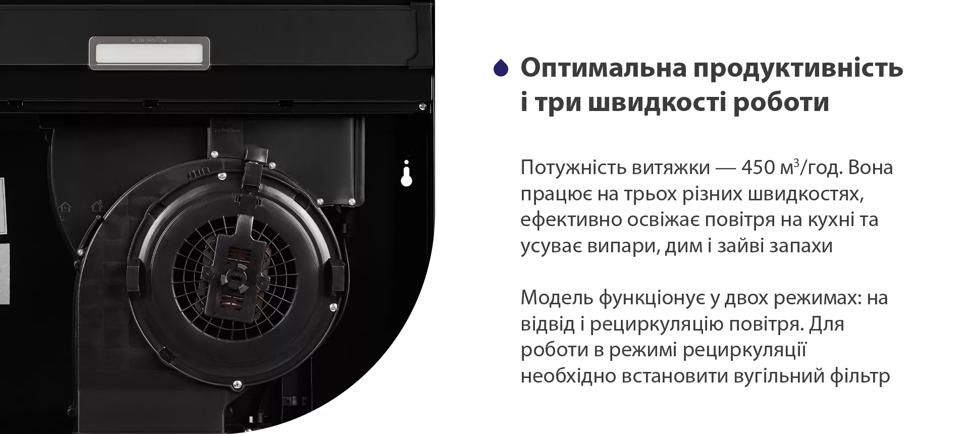 Потужність витяжки – 450 м3/год. Вона працює на трьох різних швидкостях, ефективно освіжає повітря у приміщенні та усуває випари, дим і зайві запахи. Модель функціонує у двох режимах: на відвід і рециркуляцію повітря. Для роботи в режимі рециркуляції необхідно встановити вугільний фільтр