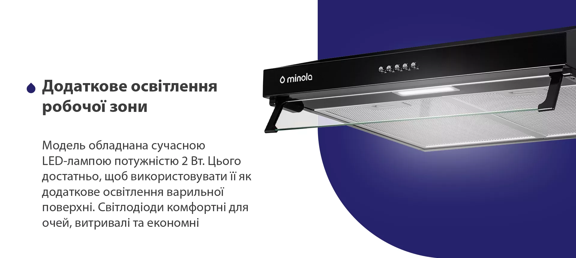 Модель обладнана сучасною LED-лампою потужністю 2 Вт. Цього достатньо, щоб використовувати її як додаткове освітлення варильної поверхні. Світлодіоди комфортні для очей, витривалі та економні