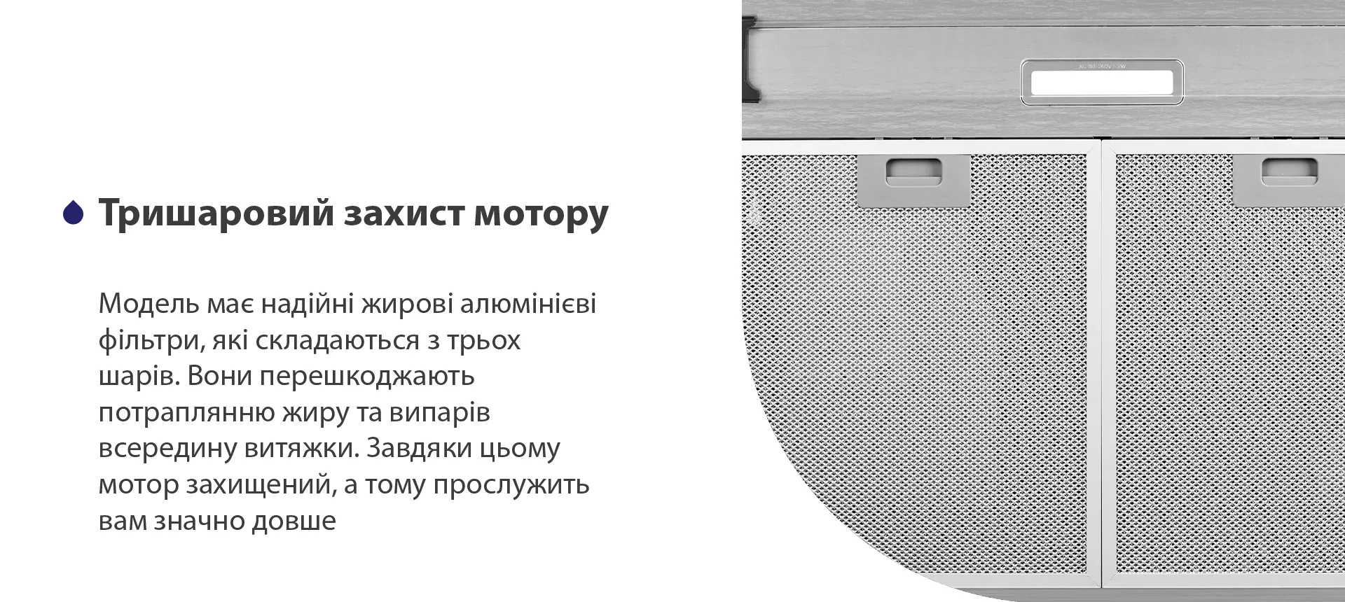 Модель має надійні жирові алюмінієві фільтри, які складаються з трьох шарів. Вони перешкоджають потраплянню жиру та випарів всередину витяжки. Завдяки цьому мотор захищений, а тому прослужить вам значно довше