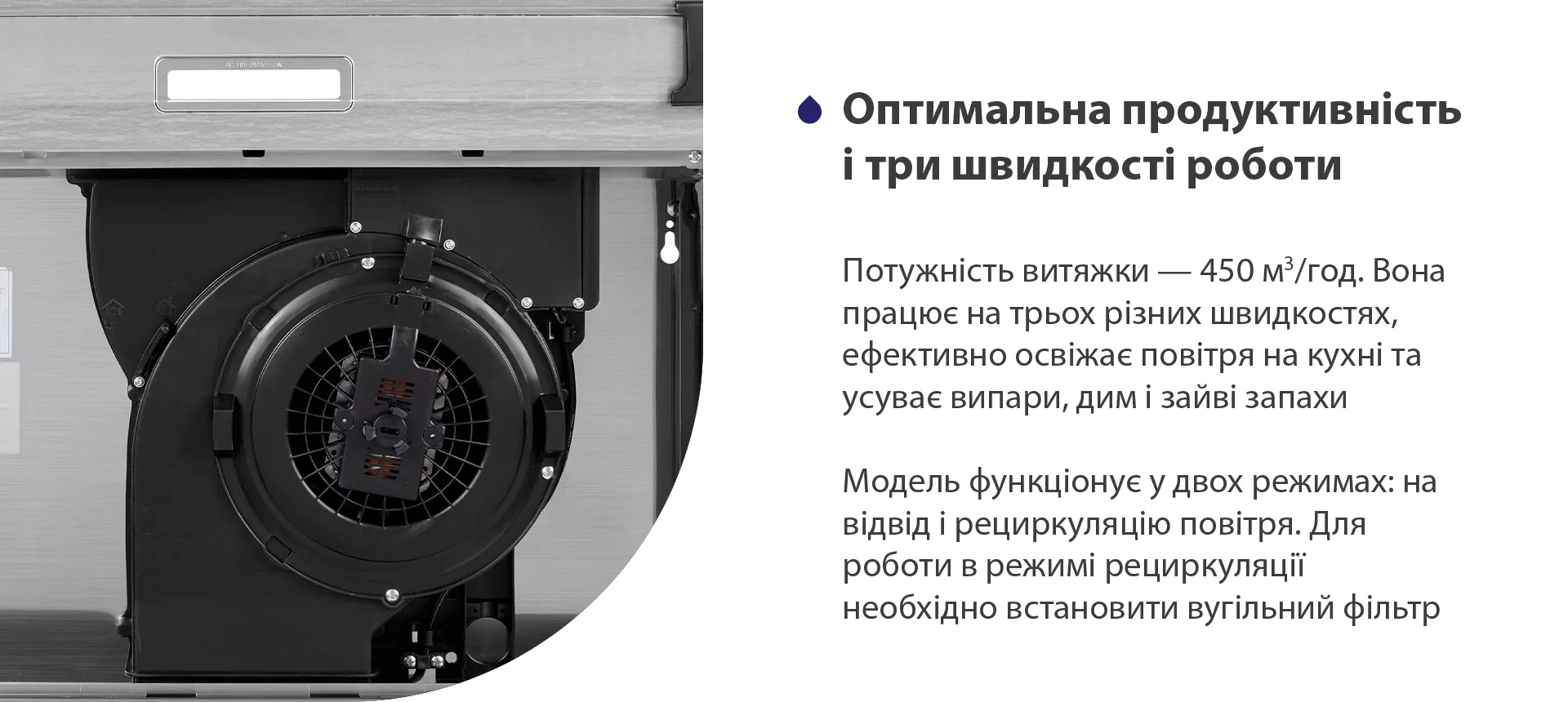 Потужність витяжки – 450 м3/год. Вона працює на трьох різних швидкостях, ефективно освіжає повітря у приміщенні та усуває випари, дим і зайві запахи. Модель функціонує у двох режимах: на відвід і рециркуляцію повітря. Для роботи в режимі рециркуляції необхідно встановити вугільний фільтр