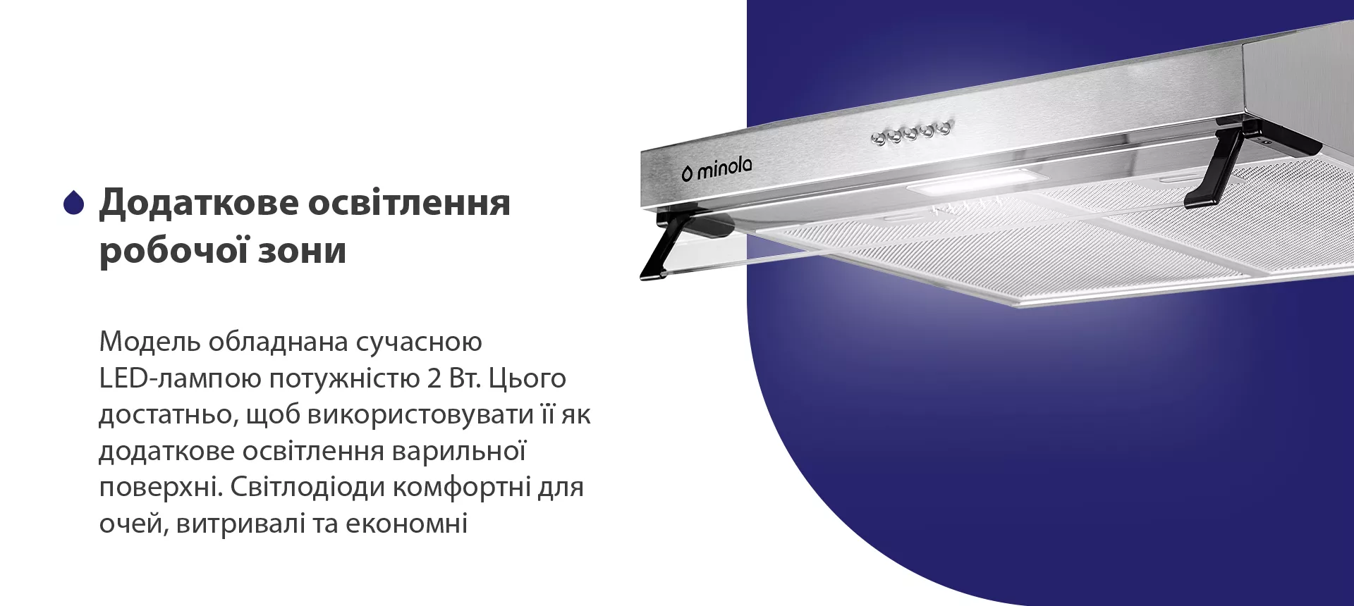 Модель обладнана сучасною LED-лампою потужністю 2 Вт. Цього достатньо, щоб використовувати її як додаткове освітлення варильної поверхні. Світлодіоди комфортні для очей, витривалі та економні