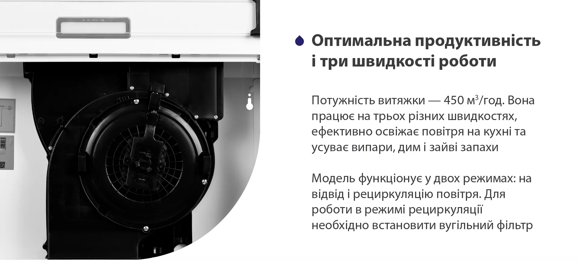 Потужність витяжки – 450 м3/год. Вона працює на трьох різних швидкостях, ефективно освіжає повітря у приміщенні та усуває випари, дим і зайві запахи. Модель функціонує у двох режимах: на відвід і рециркуляцію повітря. Для роботи в режимі рециркуляції необхідно встановити вугільний фільтр