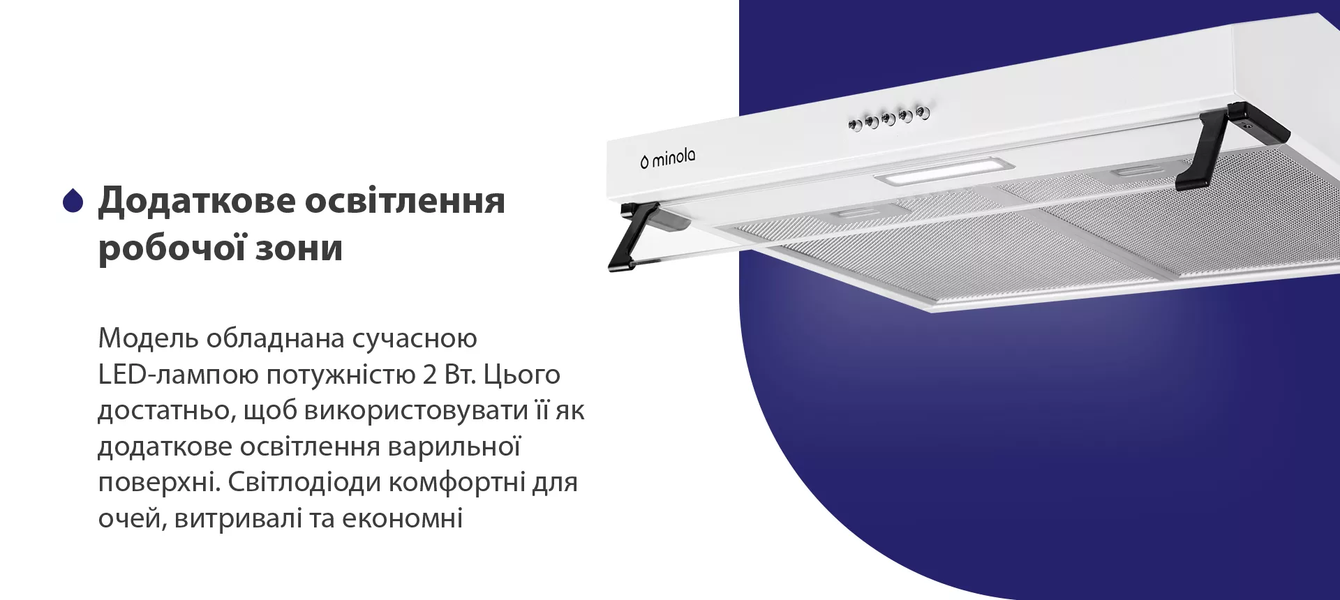 Модель обладнана сучасною LED-лампою потужністю 2 Вт. Цього достатньо, щоб використовувати її як додаткове освітлення варильної поверхні. Світлодіоди комфортні для очей, витривалі та економні