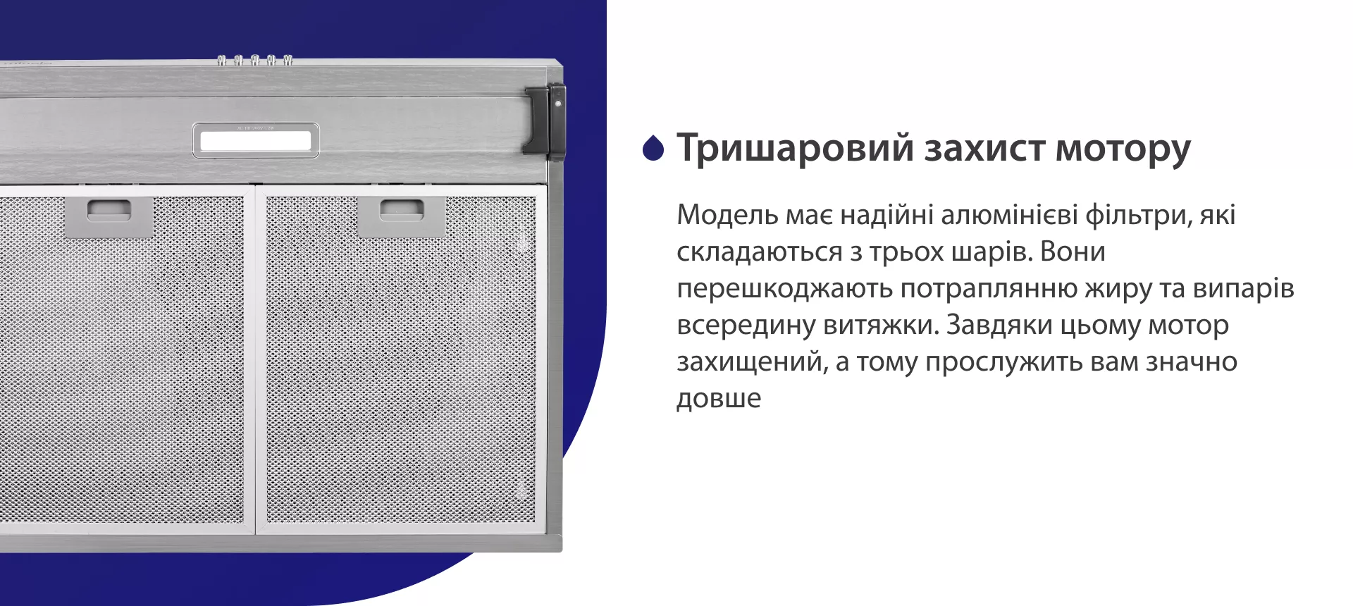 Модель має надійні жирові алюмінієві фільтри, які складаються з трьох шарів. Вони перешкоджають потраплянню жиру та випарів всередину витяжки. Завдяки цьому мотор захищений, а тому прослужить вам значно довше