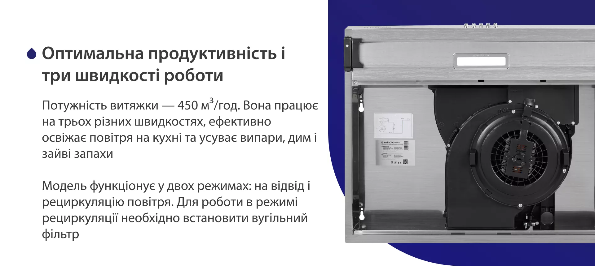 Потужність витяжки – 450 м3/год. Вона працює на трьох різних швидкостях, ефективно освіжає повітря у приміщенні та усуває випари, дим і зайві запахи. Модель функціонує у двох режимах: на відвід і рециркуляцію повітря. Для роботи в режимі рециркуляції необхідно встановити вугільний фільтр