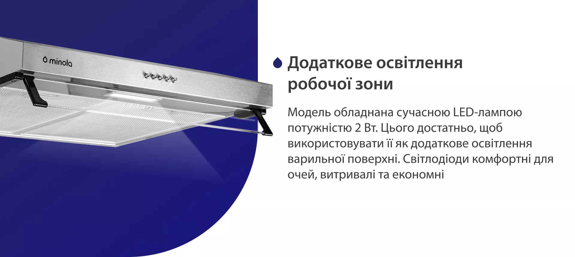 Модель обладнана сучасною LED-лампою потужністю 2 Вт. Цього достатньо, щоб використовувати її як додаткове освітлення варильної поверхні. Світлодіоди комфортні для очей, витривалі та економні