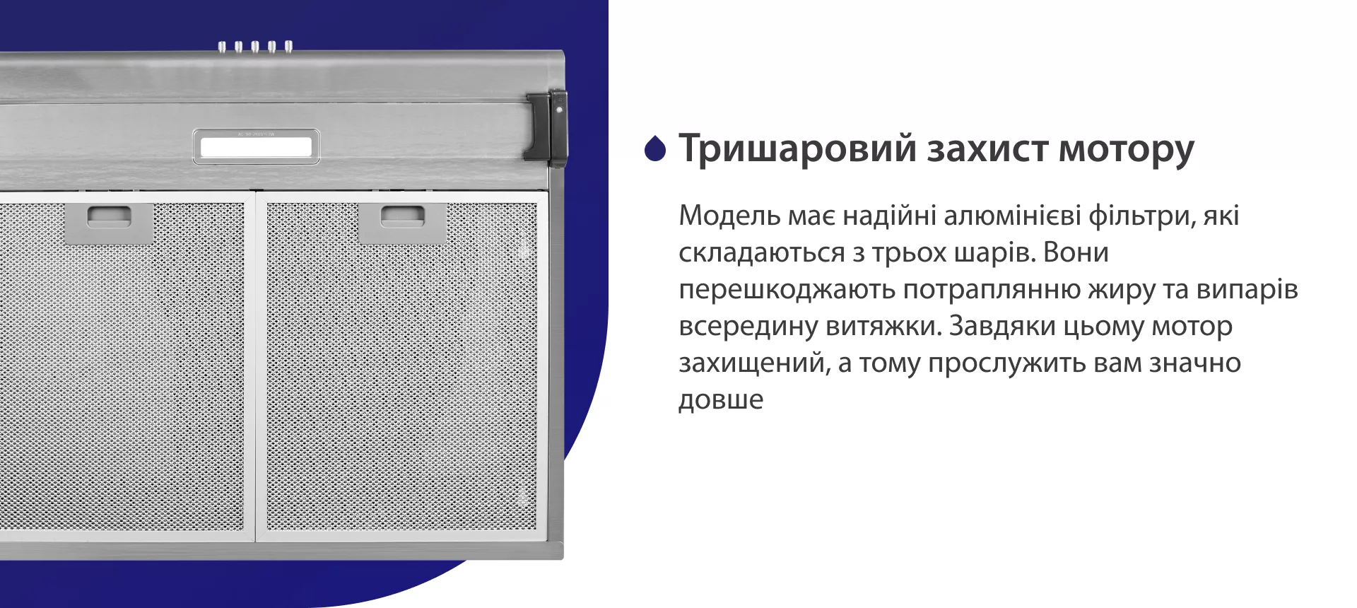 Модель має надійні жирові алюмінієві фільтри, які складаються з трьох шарів. Вони перешкоджають потраплянню жиру та випарів всередину витяжки. Завдяки цьому мотор захищений, а тому прослужить вам значно довше