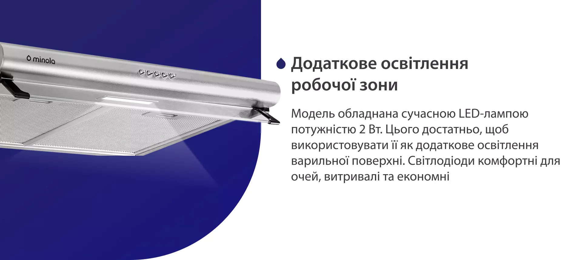 Модель обладнана сучасною LED-лампою потужністю 2 Вт. Цього достатньо, щоб використовувати її як додаткове освітлення варильної поверхні. Світлодіоди комфортні для очей, витривалі та економні