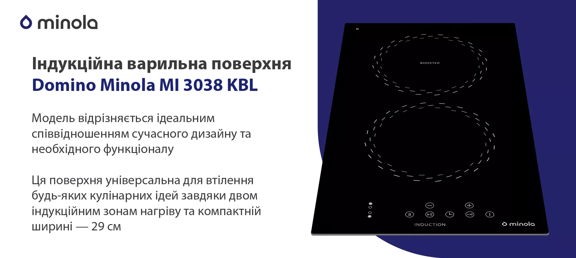 Модель відрізняється ідеальним співвідношенням сучасного дизайну та необхідного функціоналу. Ця поверхня універсальна для втілення будь-яких кулінарних ідей завдяки двом індукційним зонам нагріву та компактній ширині — 29 см