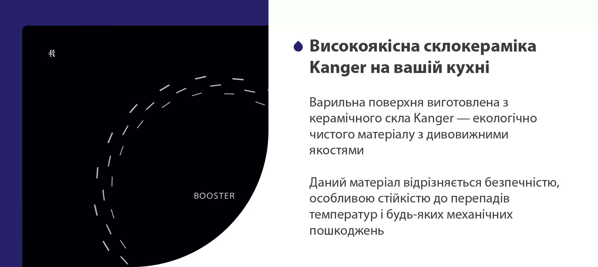 Варильна поверхня виготовлена з керамічного скла Kanger — екологічно чистого матеріалу з дивовижними якостями. Даний матеріал відрізняється безпечністю, особливою стійкістю до перепадів температур і будь-яких механічних пошкоджень