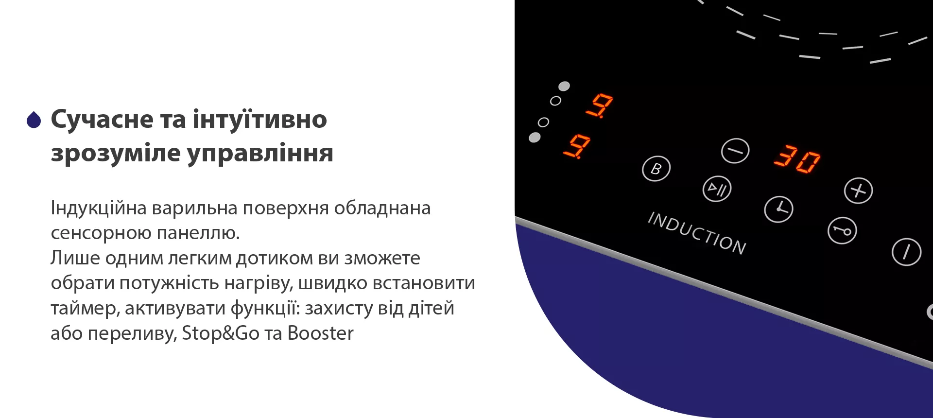 Індукційна варильна поверхня обладнана сенсорною панеллю. Лише одним легким дотиком ви зможете обрати потужність нагріву, швидко встановити таймер, активувати функції: захисту від дітей або переливу, Stop and Go та Booster