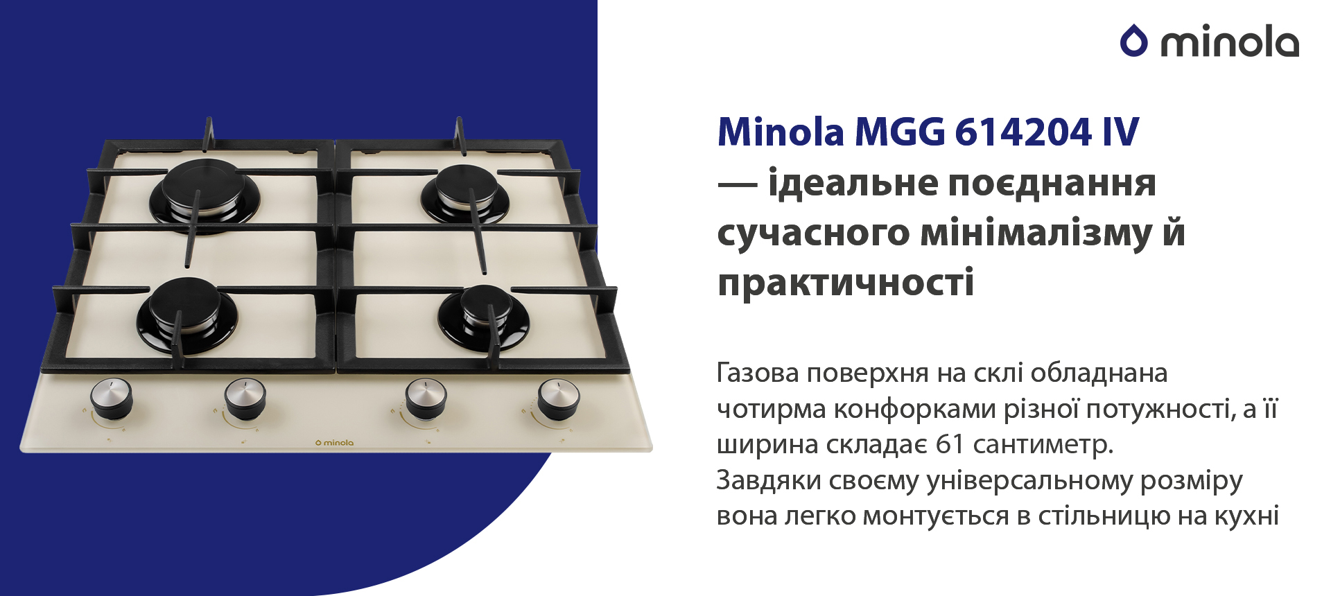 Газова поверхня на склі обладнана чотирма конфорками різної потужності, а її ширина складає 61 сантиметр. Завдяки своєму універсальному розміру вона легко монтується в стільницю на кухні