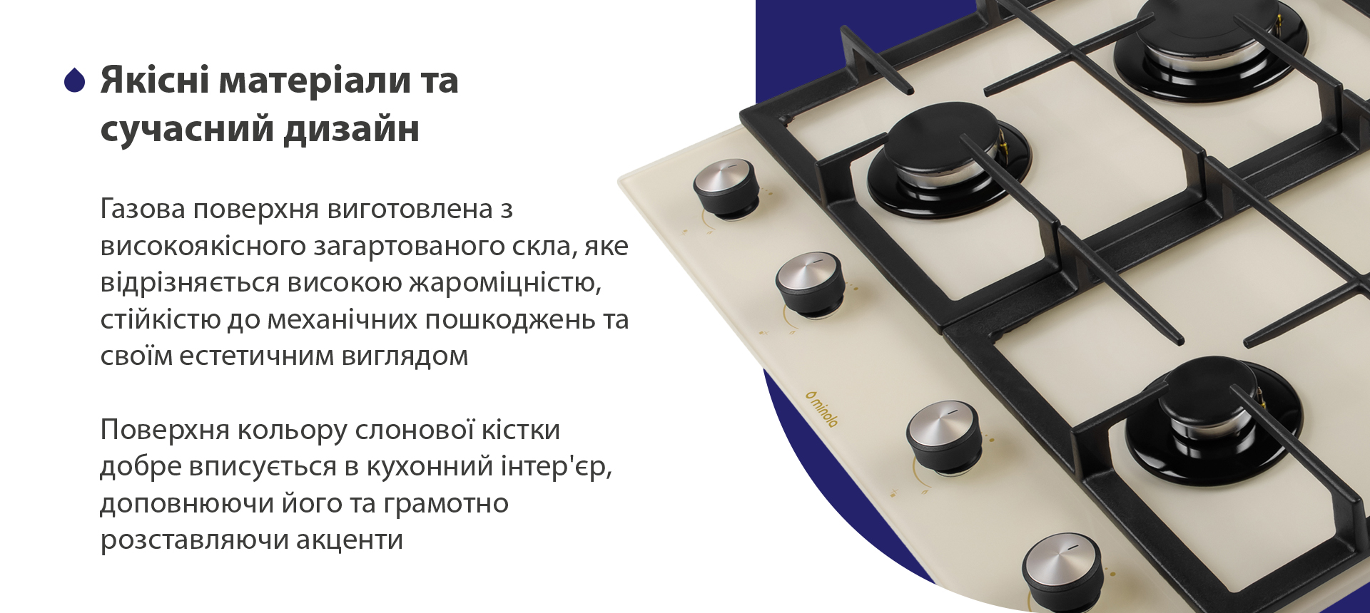 Газова поверхня виготовлена з високоякісного загартованого скла, яке відрізняється високою жароміцністю, стійкістю до механічних пошкоджень та своїм естетичним виглядом. Поверхня кольору слонової кістки добре вписується в кухонний інтер'єр, доповнюючи його та грамотно розставляючи акценти