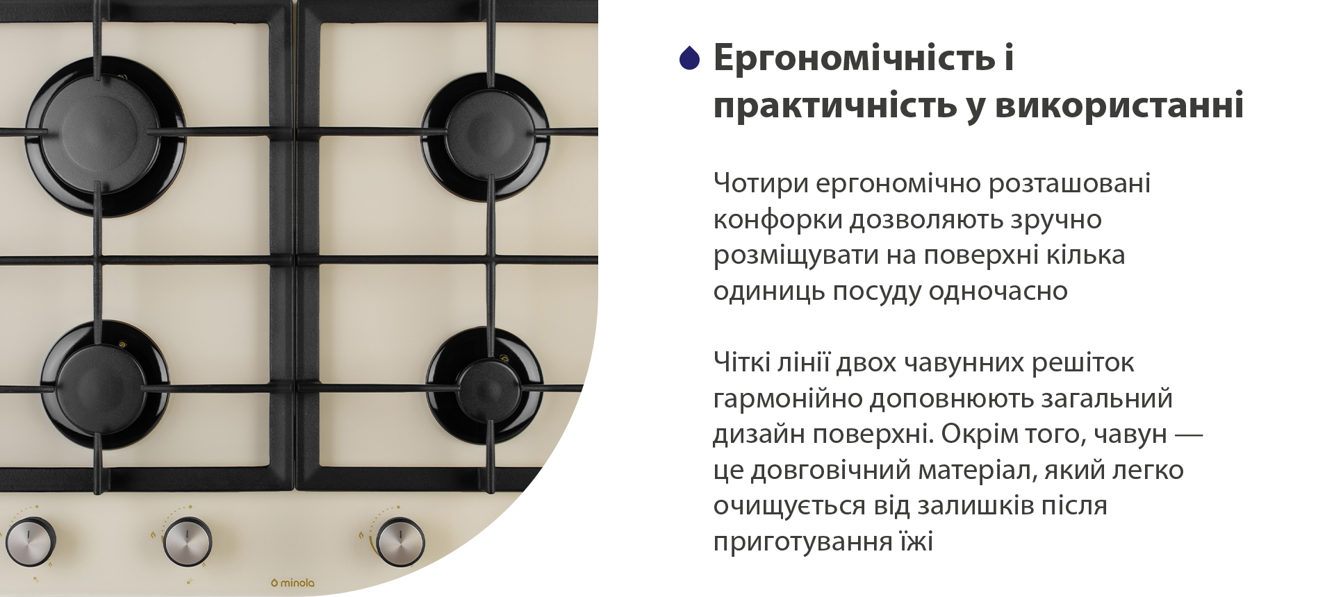 Чотири ергономічно розташовані конфорки дозволяють зручно розміщувати на поверхні кілька одиниць посуду одночасно. Чіткі лінії двох чавунних решіток гармонійно доповнюють загальний дизайн поверхні. Окрім того, чавун – це довговічний матеріал, який легко очищується від залишків після приготування їжі