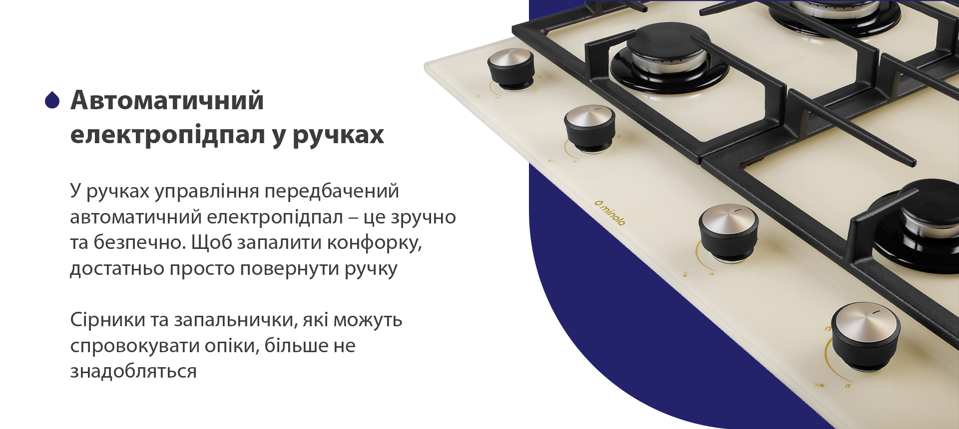 У ручках управління передбачений автоматичний електропідпал – це зручно та безпечно. Щоб запалити конфорку, достатньо просто повернути ручку. Сірники та запальнички, які можуть спровокувати опіки, більше не знадобляться
