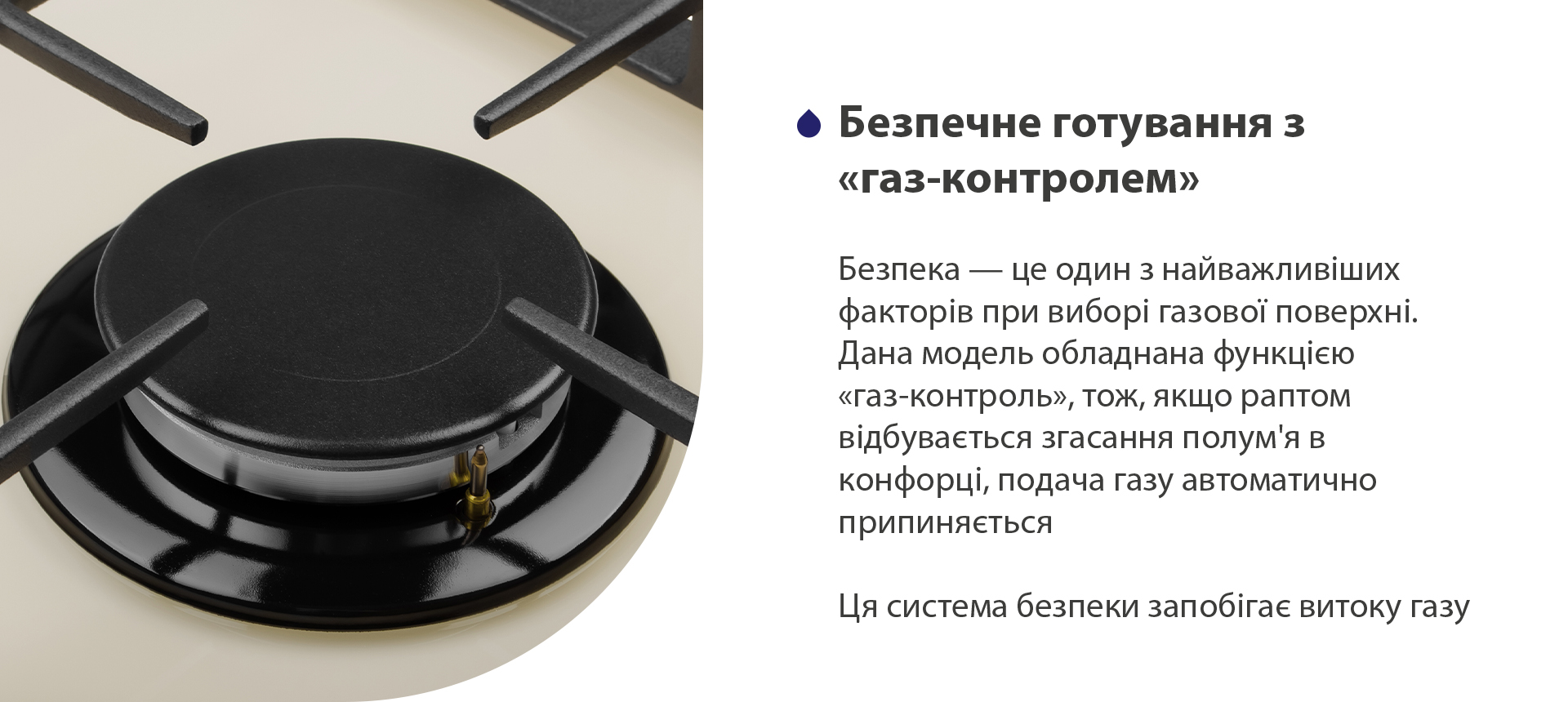 Безпека – це один з найважливіших факторів при виборі газової поверхні. Дана модель обладнана функцією газ-контроль, тож, якщо раптом відбувається згасання полум'я в конфорці, подача газу автоматично припиняється. Ця система безпеки запобігає витоку газу