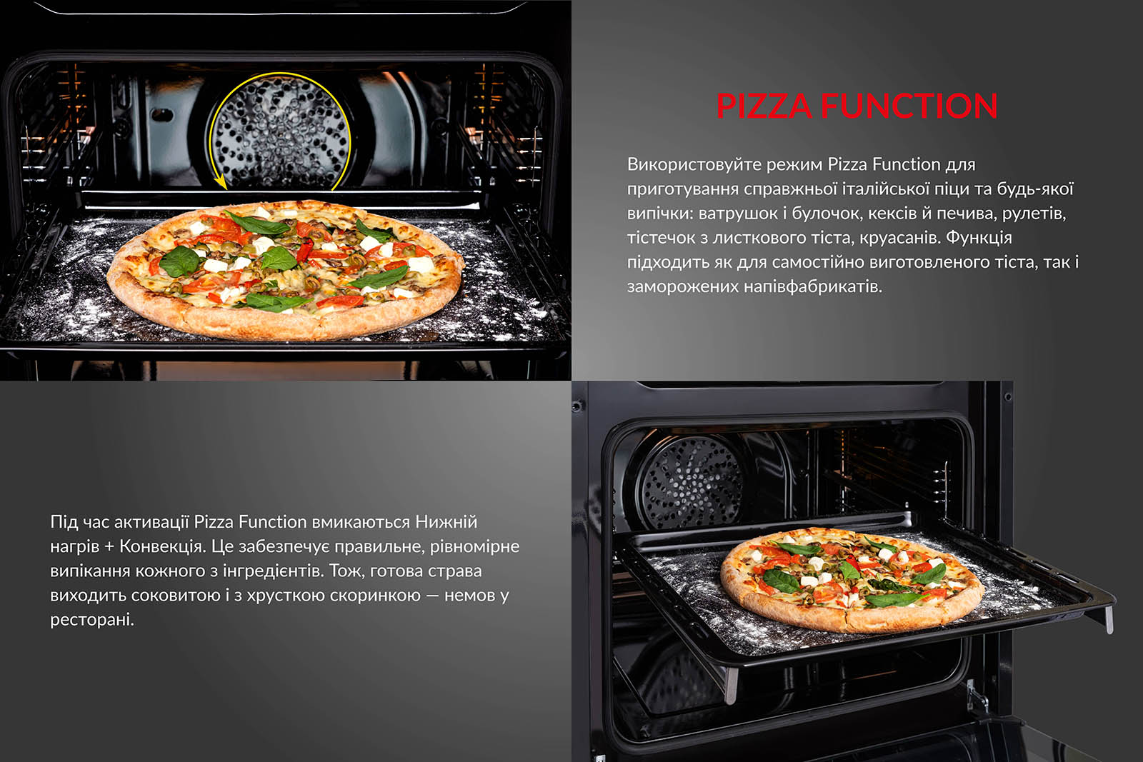 Використовуйте режим Pizza Function для приготування справжньої італійської піци та будь-якої випічки: ватрушок і булочок, кексів й печива, рулетів, тістечок з листкового тіста, круасанів. Функція підходить як для самостійно виготовленого тіста, так і для заморожених напівфабрикатів. Під час активації Pizza Function вмикаються Нижній нагрів + Конвекція. Це забезпечує правильне і рівномірне випікання кожного з інгредієнтів. Тож, готова страва виходить соковитою і з хрусткою скоринкою, немов у ресторані