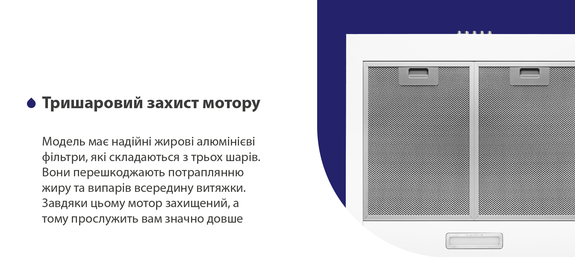 Тришаровий захист мотору Модель має надійні жирові алюмінієві фільтри, які складаються з трьох шарів. Вони перешкоджають потраплянню жиру та випарів всередину витяжки. Завдяки цьому мотор захищений, а тому прослужить вам значно довше