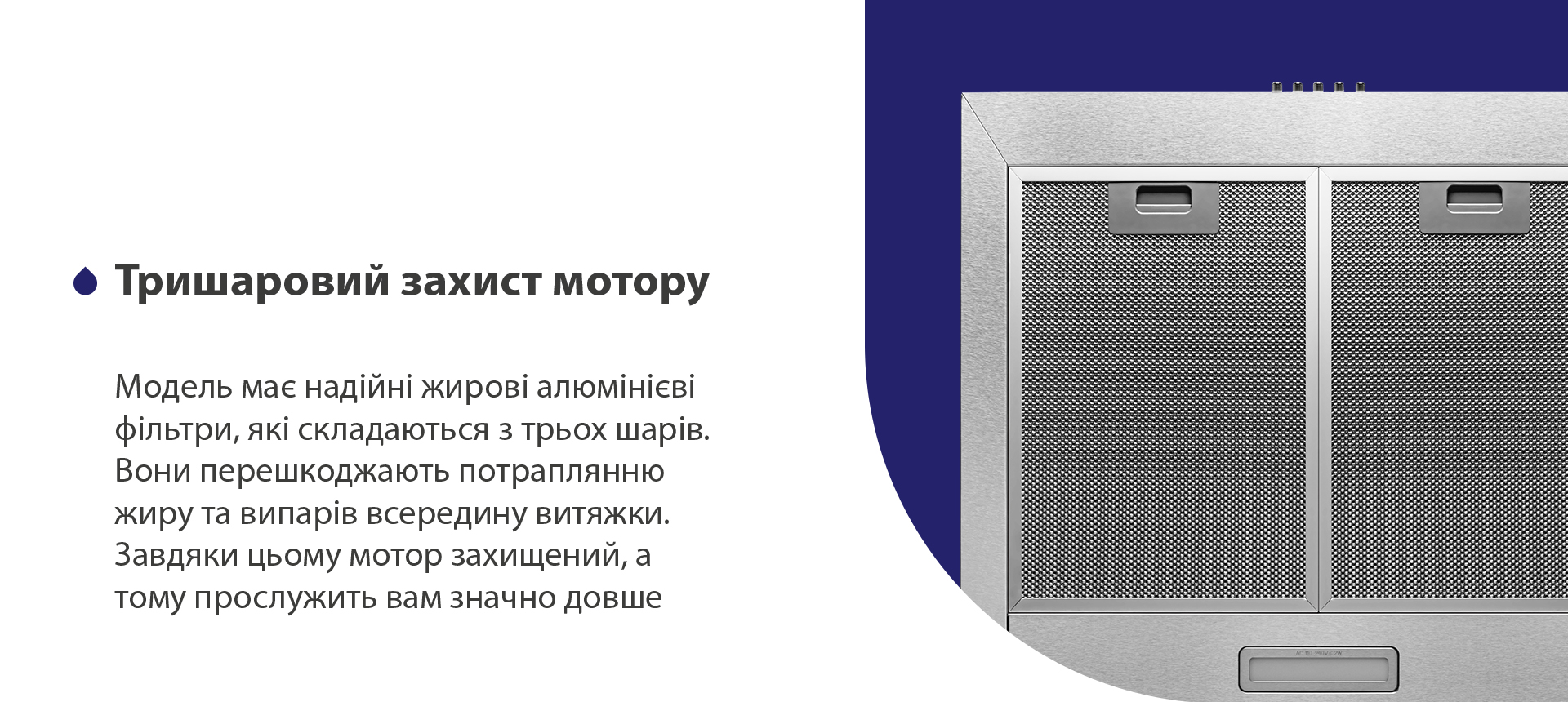 Модель має надійні жирові алюмінієві фільтри, які складаються з трьох шарів. Вони перешкоджають потраплянню жиру та випарів всередину витяжки. Завдяки цьому мотор захищений, а тому прослужить вам значно довше