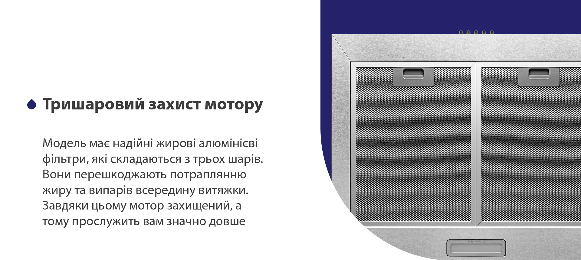 Тришаровий захист мотору Модель має надійні жирові алюмінієві фільтри, які складаються з трьох шарів. Вони перешкоджають потраплянню жиру та випарів всередину витяжки. Завдяки цьому мотор захищений, а тому прослужить вам значно довше