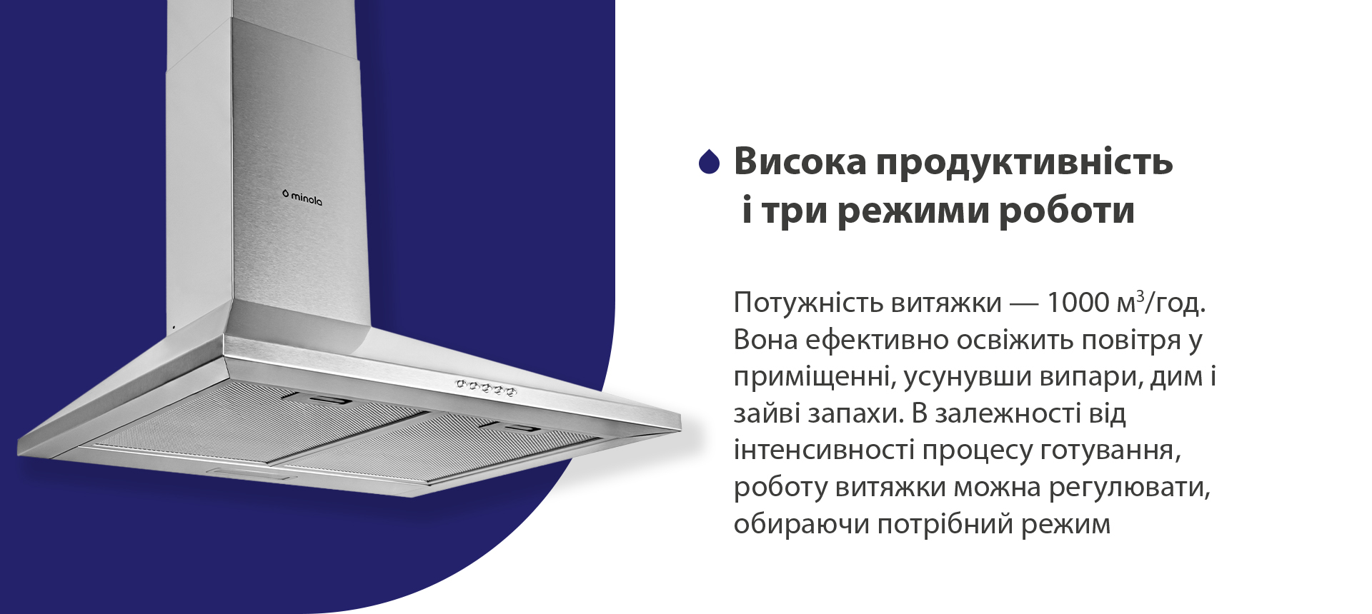 Висока продуктивність і три режими роботи Потужність витяжки – 1000 м3/год. Вона ефективно освіжить повітря, усунувши випари, дим і зайві запахи. В залежності від інтенсивності процесу готування, роботу витяжки можна регулювати, обираючи потрібний режим