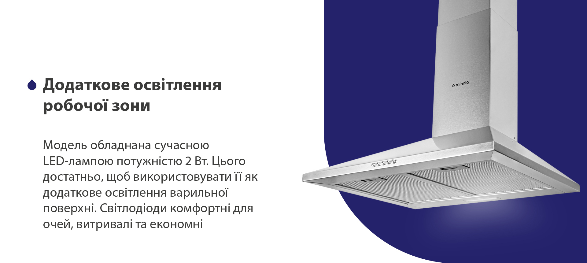 Додаткове освітлення робочої зони Модель обладнана сучасною LED-лампою потужністю 2 Вт. Цього достатньо, щоб використовувати її як додаткове освітлення варильної поверхні. Світлодіоди комфортні для очей, витривалі та економні