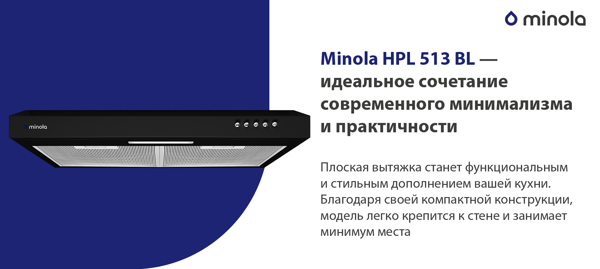 Minola HPL 513 BL – идеальное сочетание современного минимализма и практичности Плоская вытяжка станет функциональным и стильным дополнением вашей кухни. Благодаря своей компактной конструкции, модель легко крепится к стене и занимает минимум места