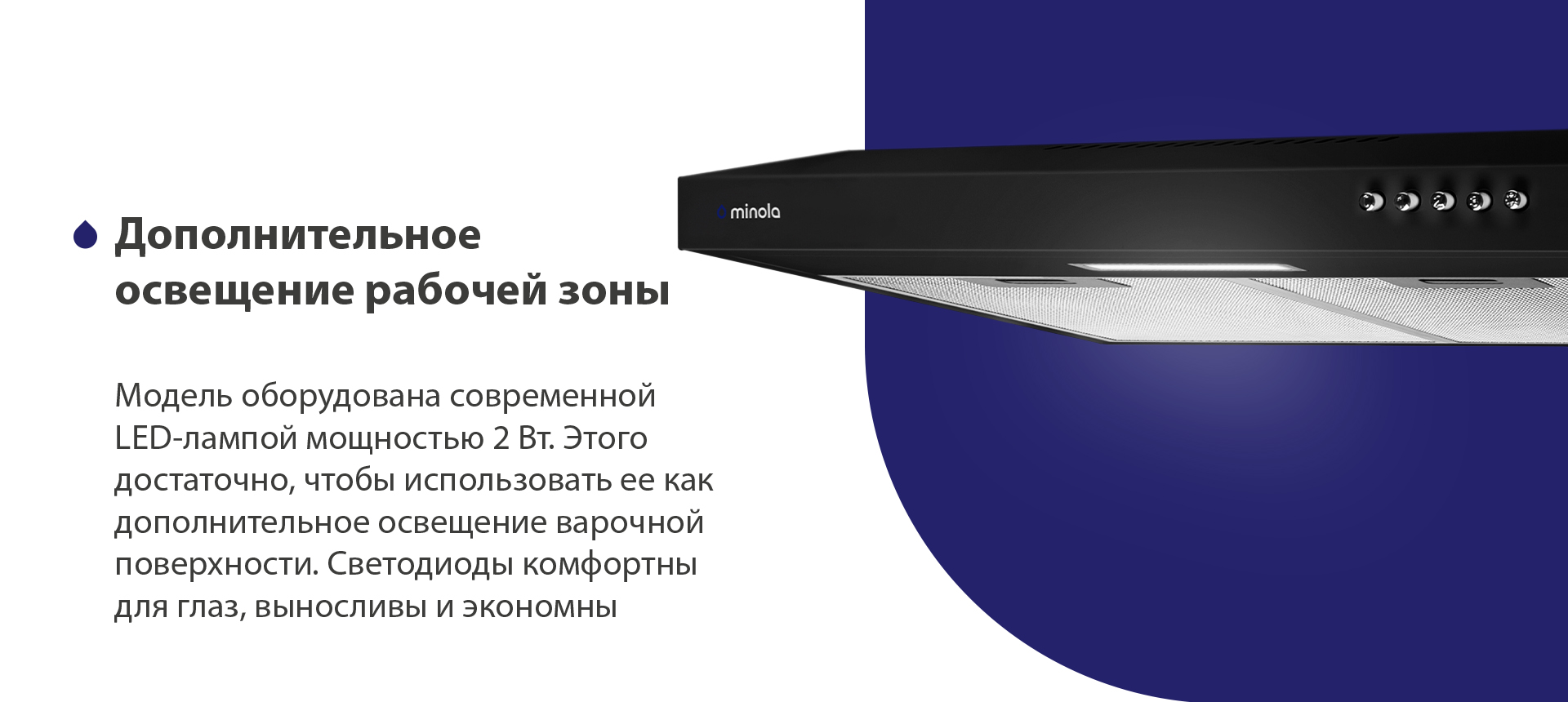 Дополнительное освещение рабочей зоны Модель оборудована современной LED-лампой мощностью 2 Вт. Этого достаточно, чтобы использовать ее как дополнительное освещение варочной поверхности. Светодиоды комфортны для глаз, выносливы и экономны