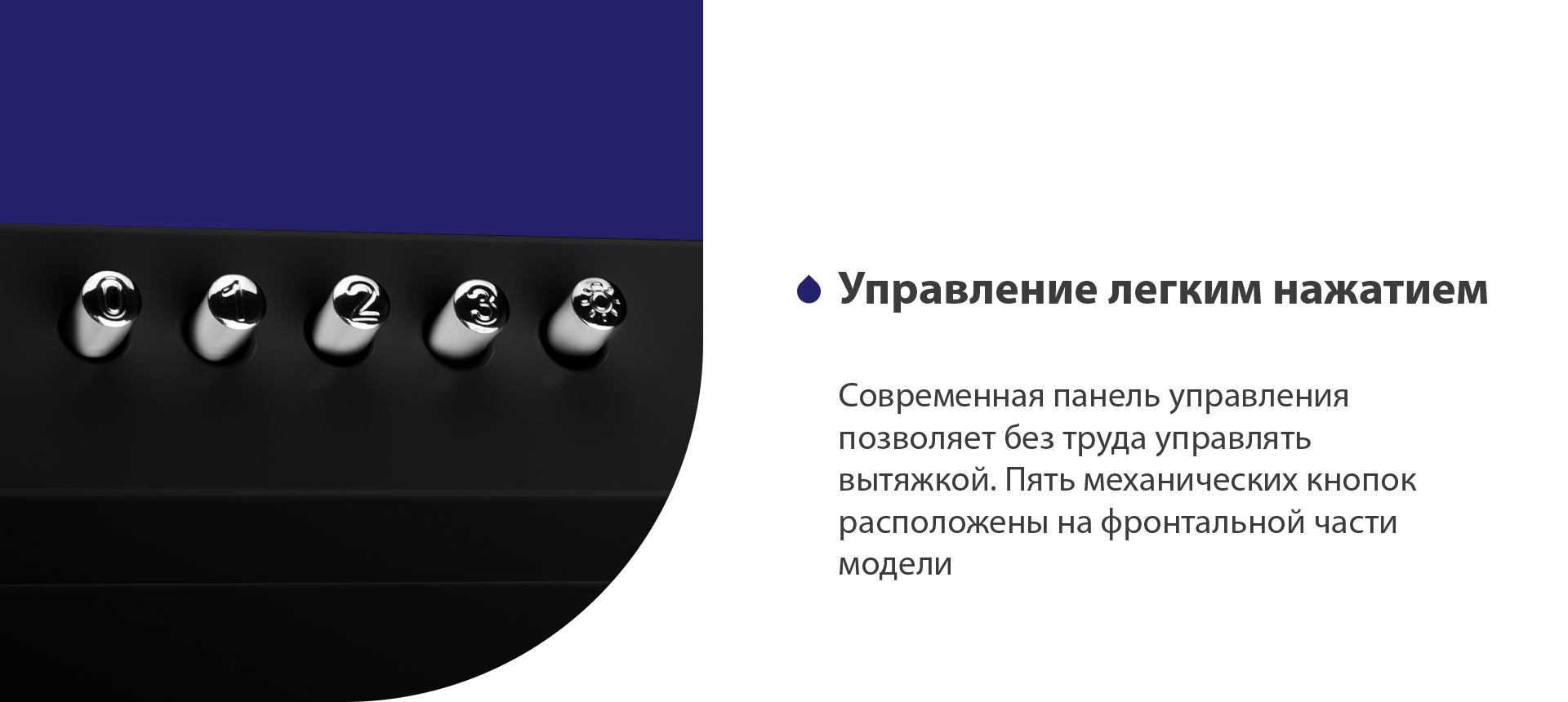 Управление легким нажатием Современная панель управления позволяет без труда управлять вытяжкой. Пять механических кнопок расположены на фронтальной части панели