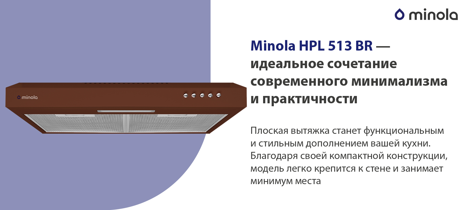 Minola HPL 513 BR – идеальное сочетание современного минимализма и практичности Плоская вытяжка станет функциональным и стильным дополнением вашей кухни. Благодаря своей компактной конструкции, модель легко крепится к стене и занимает минимум места
