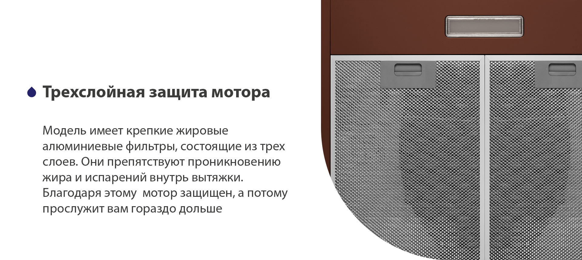 Трехслойная защита мотора Модель имеет надежные жировые алюминиевые фильтры, состоящие из трех слоев. Они препятствуют проникновению жира и испарений внутрь вытяжки. Благодаря этому мотор защищен, а потому прослужит вам гораздо дольше