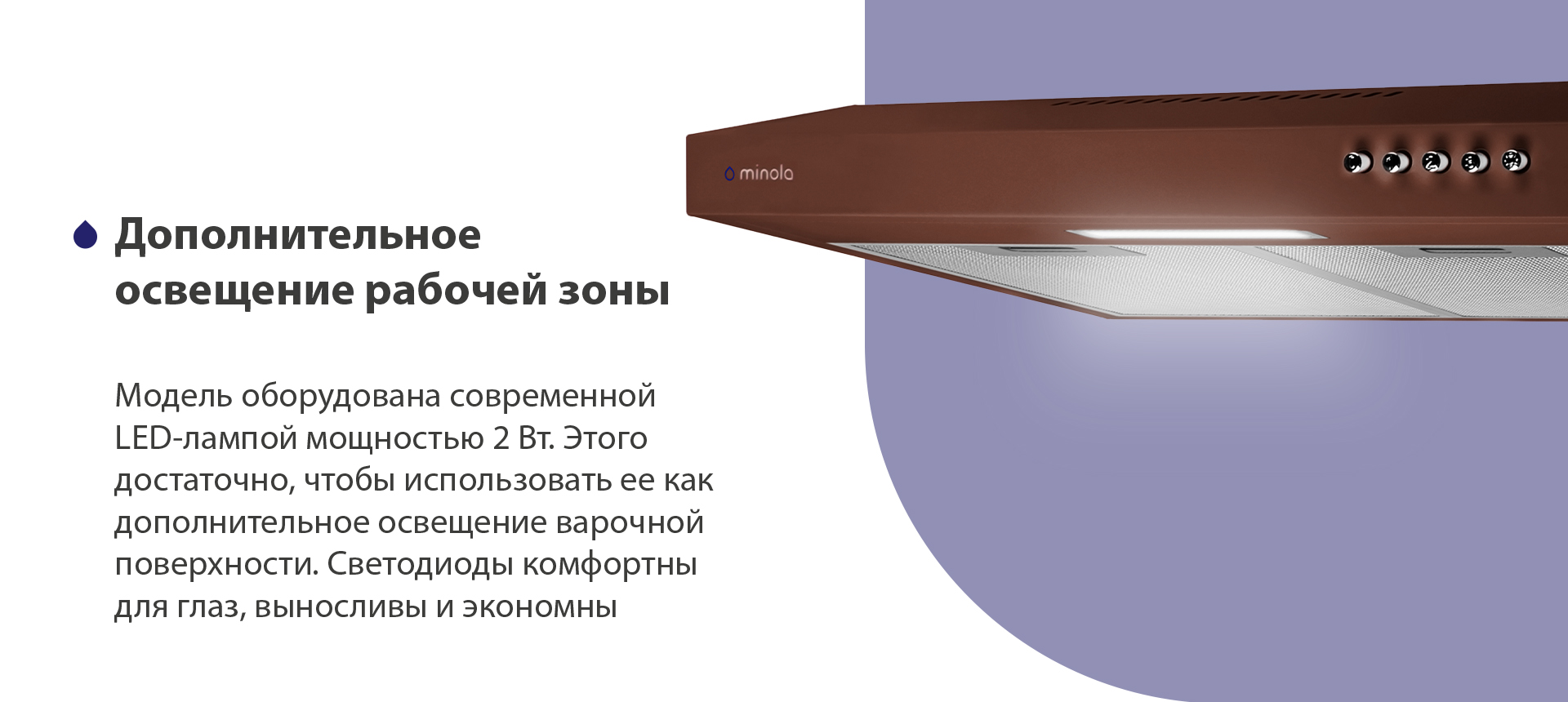 Дополнительное освещение рабочей зоны Модель оборудована современной LED-лампой мощностью 2 Вт. Этого достаточно, чтобы использовать ее как дополнительное освещение варочной поверхности. Светодиоды комфортны для глаз, выносливы и экономны