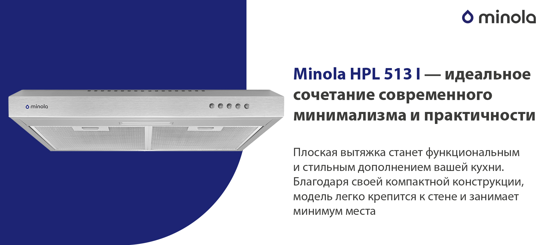 Minola HPL 513 I – идеальное сочетание современного минимализма и практичности Плоская вытяжка станет функциональным и стильным дополнением вашей кухни. Благодаря своей компактной конструкции, модель легко крепится к стене и занимает минимум места