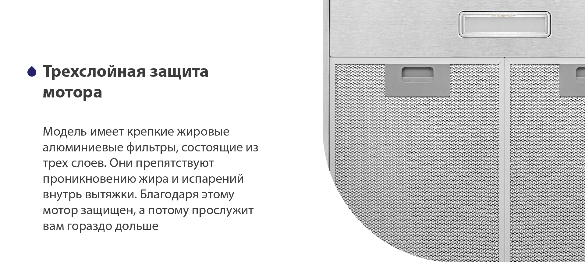 Трехслойная защита мотора Модель имеет надежные жировые алюминиевые фильтры, состоящие из трех слоев. Они препятствуют проникновению жира и испарений внутрь вытяжки. Благодаря этому мотор защищен, а потому прослужит вам гораздо дольше