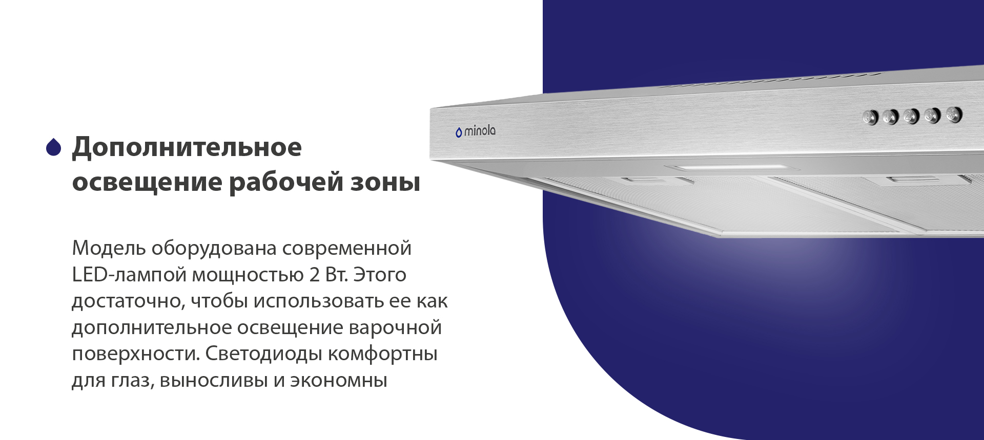 Дополнительное освещение рабочей зоны Модель оборудована современной LED-лампой мощностью 2 Вт. Этого достаточно, чтобы использовать ее как дополнительное освещение варочной поверхности. Светодиоды комфортны для глаз, выносливы и экономны