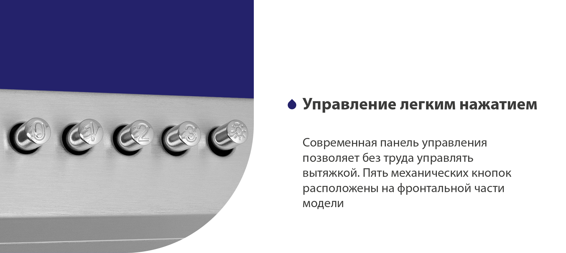 Управление легким нажатием Современная панель управления позволяет без труда управлять вытяжкой. Пять механических кнопок расположены на фронтальной части панели