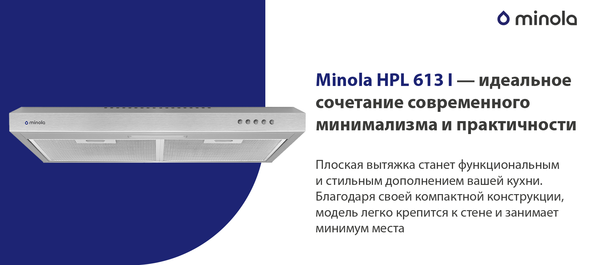Minola HPL 613 I – идеальное сочетание современного минимализма и практичности Плоская вытяжка станет функциональным и стильным дополнением вашей кухни. Благодаря своей компактной конструкции, модель легко крепится к стене и занимает минимум места