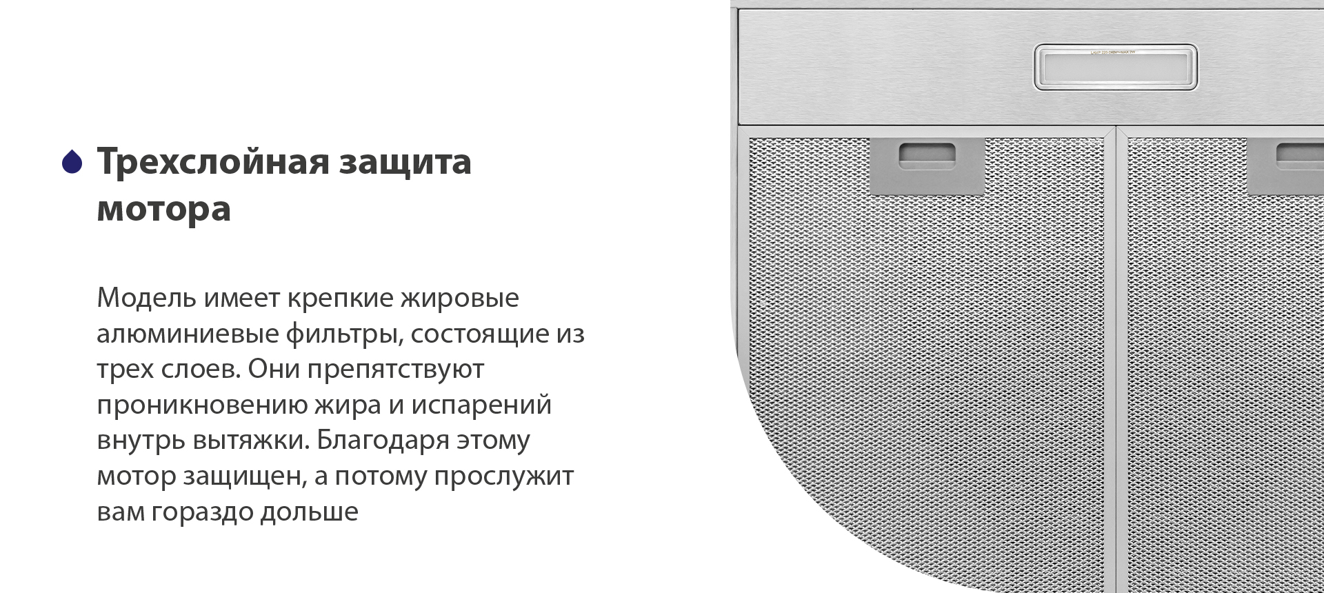 Трехслойная защита мотора Модель имеет надежные жировые алюминиевые фильтры, состоящие из трех слоев. Они препятствуют проникновению жира и испарений внутрь вытяжки. Благодаря этому мотор защищен, а потому прослужит вам гораздо дольше