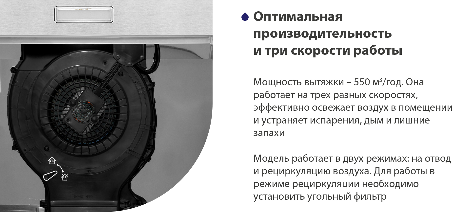 Оптимальная производительность и три режима работы Мощность вытяжки – 550 м3/час. Она работает на трех разных скоростях, эффективно освежает воздух в помещении и устраняет испарения, дым и лишние запахи. Модель работает в двух режимах: на отвод и рециркуляцию воздуха. Для работы в режиме рециркуляции необходимо установить угольный фильтр