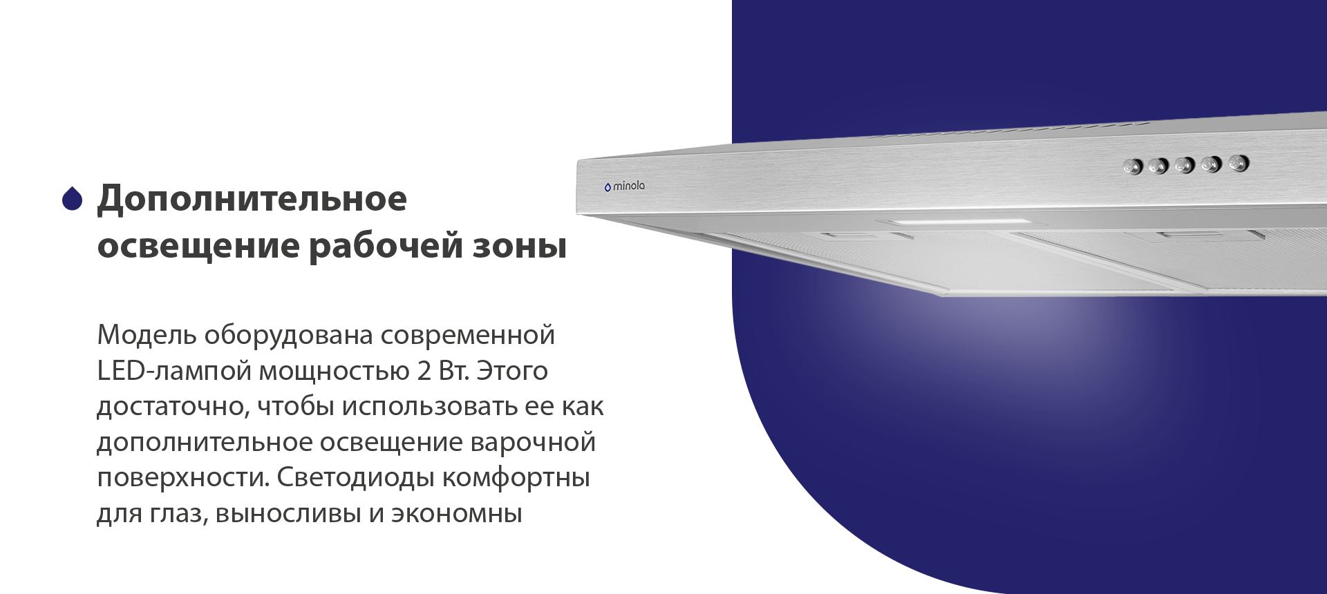 Дополнительное освещение рабочей зоны Модель оборудована современной LED-лампой мощностью 2 Вт. Этого достаточно, чтобы использовать ее как дополнительное освещение варочной поверхности. Светодиоды комфортны для глаз, выносливы и экономны