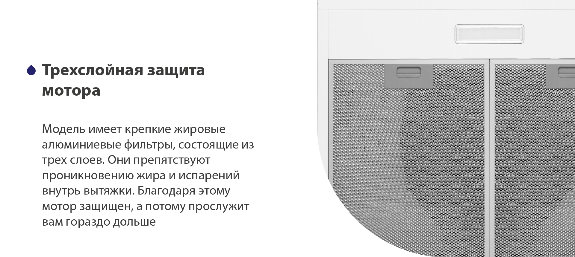 Трехслойная защита мотора Модель имеет надежные жировые алюминиевые фильтры, состоящие из трех слоев. Они препятствуют проникновению жира и испарений внутрь вытяжки. Благодаря этому мотор защищен, а потому прослужит вам гораздо дольше