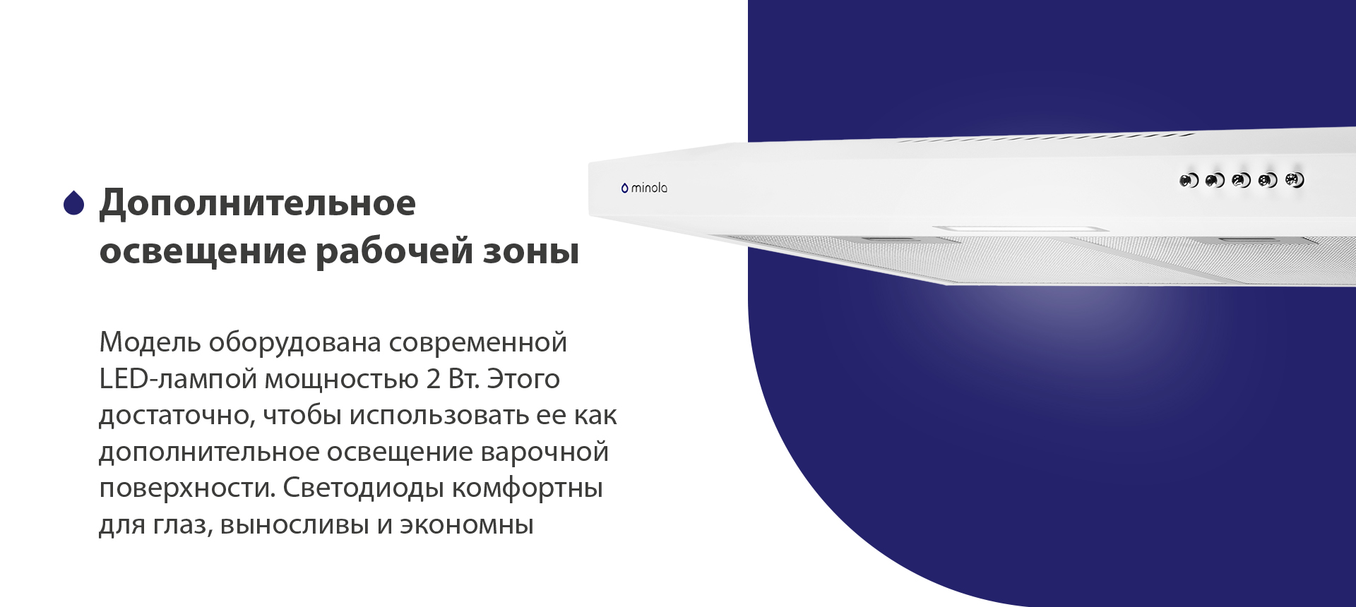 Дополнительное освещение рабочей зоны Модель оборудована современной LED-лампой мощностью 2 Вт. Этого достаточно, чтобы использовать ее как дополнительное освещение варочной поверхности. Светодиоды комфортны для глаз, выносливы и экономны